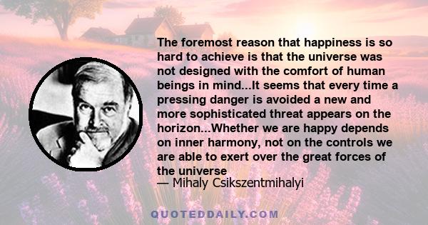 The foremost reason that happiness is so hard to achieve is that the universe was not designed with the comfort of human beings in mind...It seems that every time a pressing danger is avoided a new and more