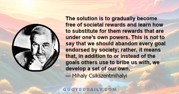 The solution is to gradually become free of societal rewards and learn how to substitute for them rewards that are under one's own powers. This is not to say that we should abandon every goal endorsed by society;