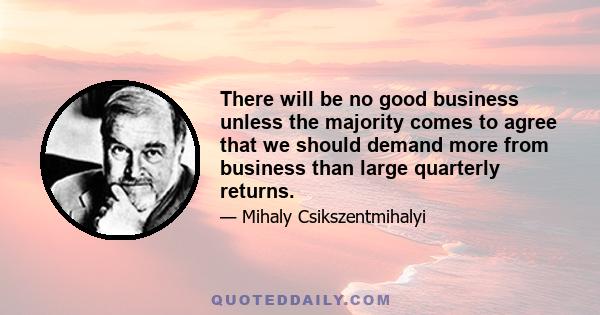 There will be no good business unless the majority comes to agree that we should demand more from business than large quarterly returns.