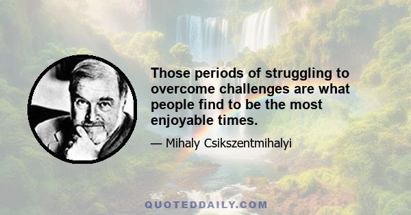 Those periods of struggling to overcome challenges are what people find to be the most enjoyable times.