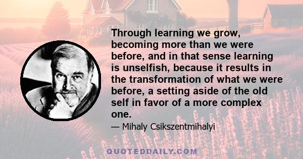 Through learning we grow, becoming more than we were before, and in that sense learning is unselfish, because it results in the transformation of what we were before, a setting aside of the old self in favor of a more