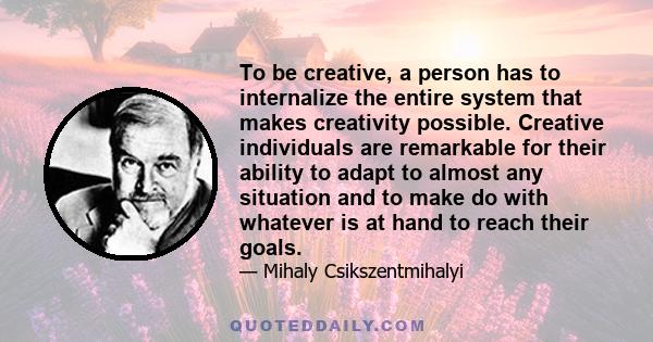 To be creative, a person has to internalize the entire system that makes creativity possible. Creative individuals are remarkable for their ability to adapt to almost any situation and to make do with whatever is at