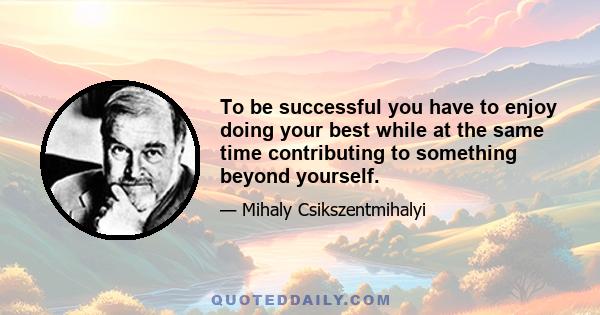 To be successful you have to enjoy doing your best while at the same time contributing to something beyond yourself.