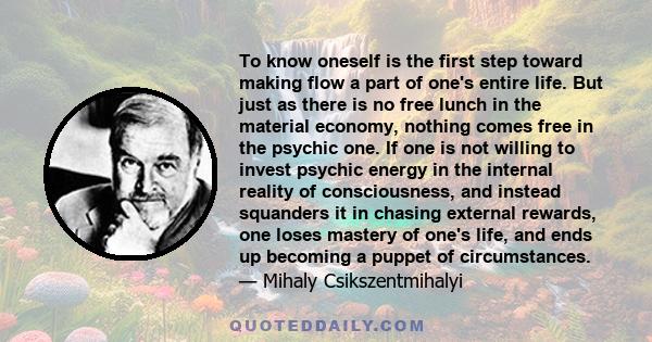 To know oneself is the first step toward making flow a part of one's entire life. But just as there is no free lunch in the material economy, nothing comes free in the psychic one. If one is not willing to invest