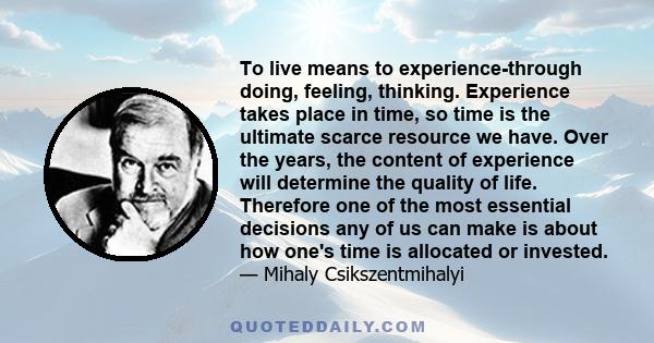 To live means to experience-through doing, feeling, thinking. Experience takes place in time, so time is the ultimate scarce resource we have. Over the years, the content of experience will determine the quality of