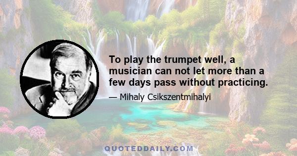 To play the trumpet well, a musician can not let more than a few days pass without practicing.