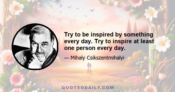 Try to be inspired by something every day. Try to inspire at least one person every day.