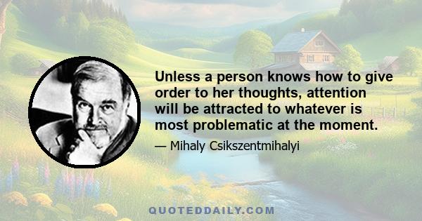 Unless a person knows how to give order to her thoughts, attention will be attracted to whatever is most problematic at the moment.