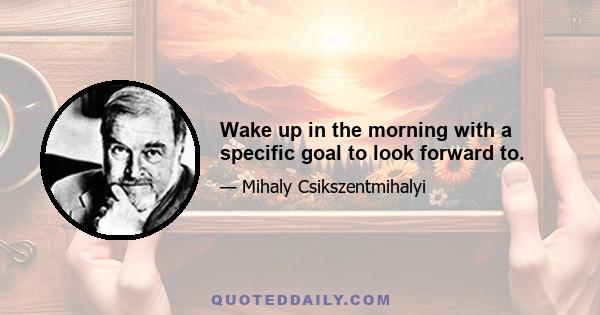 Wake up in the morning with a specific goal to look forward to.