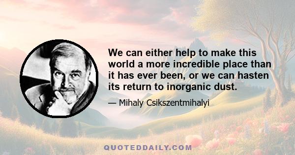 We can either help to make this world a more incredible place than it has ever been, or we can hasten its return to inorganic dust.