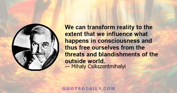 We can transform reality to the extent that we influence what happens in consciousness and thus free ourselves from the threats and blandishments of the outside world.