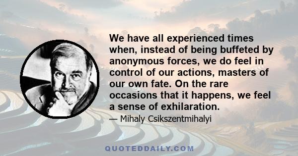 We have all experienced times when, instead of being buffeted by anonymous forces, we do feel in control of our actions, masters of our own fate. On the rare occasions that it happens, we feel a sense of exhilaration, a 