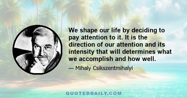 We shape our life by deciding to pay attention to it. It is the direction of our attention and its intensity that will determines what we accomplish and how well.