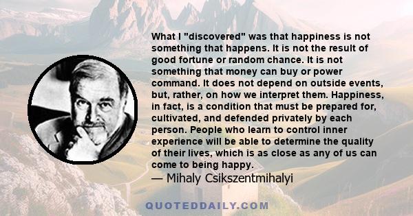 What I discovered was that happiness is not something that happens. It is not the result of good fortune or random chance. It is not something that money can buy or power command. It does not depend on outside events,