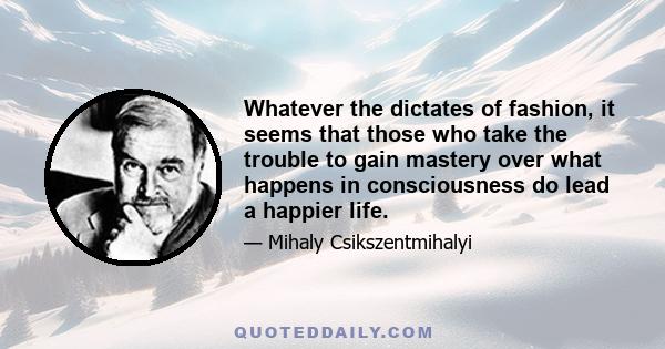 Whatever the dictates of fashion, it seems that those who take the trouble to gain mastery over what happens in consciousness do lead a happier life.