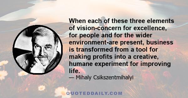 When each of these three elements of vision-concern for excellence, for people and for the wider environment-are present, business is transformed from a tool for making profits into a creative, humane experiment for