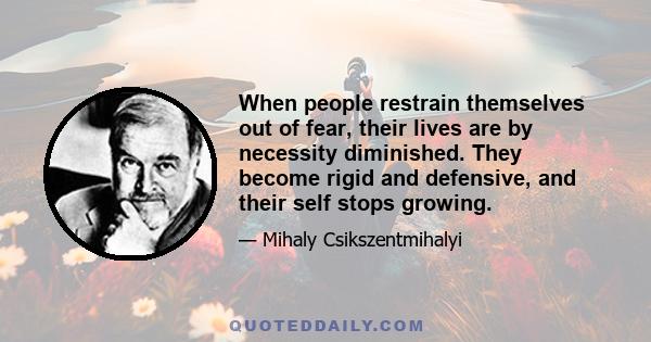 When people restrain themselves out of fear, their lives are by necessity diminished. They become rigid and defensive, and their self stops growing.