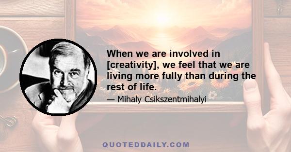 When we are involved in [creativity], we feel that we are living more fully than during the rest of life.