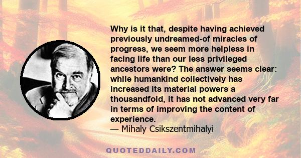 Why is it that, despite having achieved previously undreamed-of miracles of progress, we seem more helpless in facing life than our less privileged ancestors were? The answer seems clear: while humankind collectively