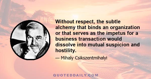 Without respect, the subtle alchemy that binds an organization or that serves as the impetus for a business transaction would dissolve into mutual suspicion and hostility.