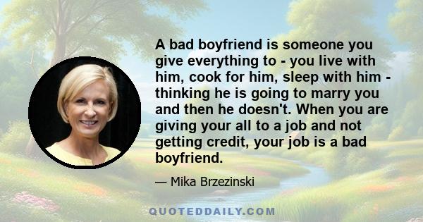 A bad boyfriend is someone you give everything to - you live with him, cook for him, sleep with him - thinking he is going to marry you and then he doesn't. When you are giving your all to a job and not getting credit,