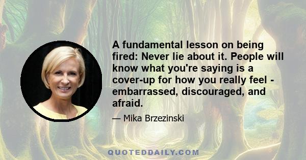 A fundamental lesson on being fired: Never lie about it. People will know what you're saying is a cover-up for how you really feel - embarrassed, discouraged, and afraid.