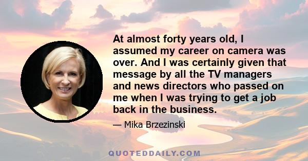 At almost forty years old, I assumed my career on camera was over. And I was certainly given that message by all the TV managers and news directors who passed on me when I was trying to get a job back in the business.