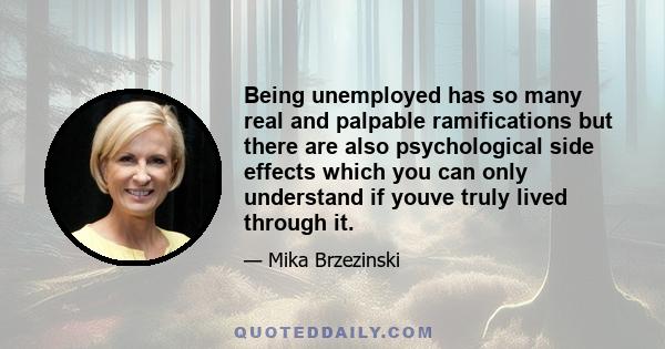 Being unemployed has so many real and palpable ramifications but there are also psychological side effects which you can only understand if youve truly lived through it.