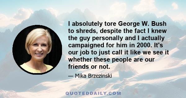 I absolutely tore George W. Bush to shreds, despite the fact I knew the guy personally and I actually campaigned for him in 2000. It's our job to just call it like we see it whether these people are our friends or not.