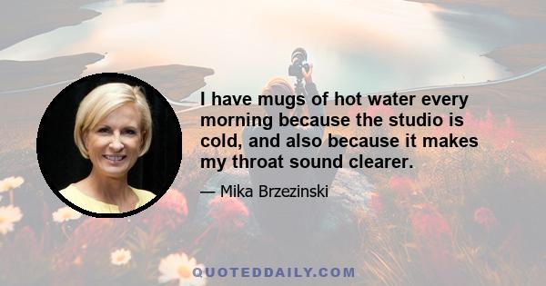 I have mugs of hot water every morning because the studio is cold, and also because it makes my throat sound clearer.