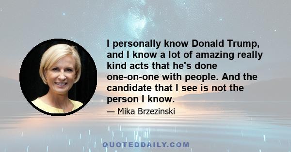 I personally know Donald Trump, and I know a lot of amazing really kind acts that he's done one-on-one with people. And the candidate that I see is not the person I know.