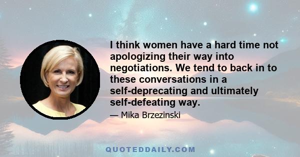 I think women have a hard time not apologizing their way into negotiations. We tend to back in to these conversations in a self-deprecating and ultimately self-defeating way.