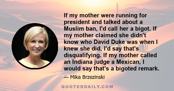 If my mother were running for president and talked about a Muslim ban, I'd call her a bigot. If my mother claimed she didn't know who David Duke was when I knew she did, I'd say that's disqualifying. If my mother called 