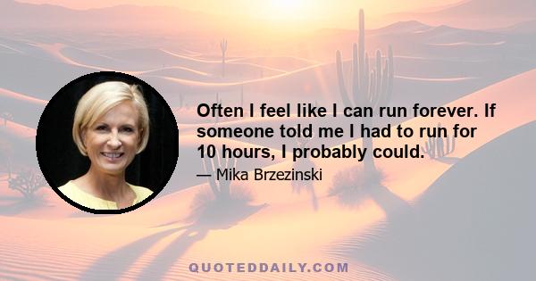 Often I feel like I can run forever. If someone told me I had to run for 10 hours, I probably could.