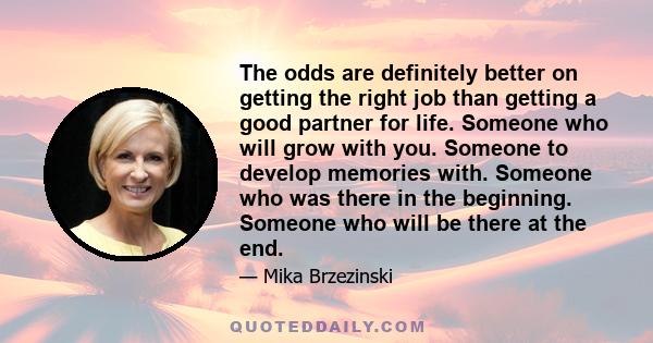 The odds are definitely better on getting the right job than getting a good partner for life. Someone who will grow with you. Someone to develop memories with. Someone who was there in the beginning. Someone who will be 