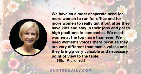 We have an almost desperate need for more women to run for office and for more women to really gut it out after they have kids and stay in their jobs and get to high positions in companies. We need women at the top more 