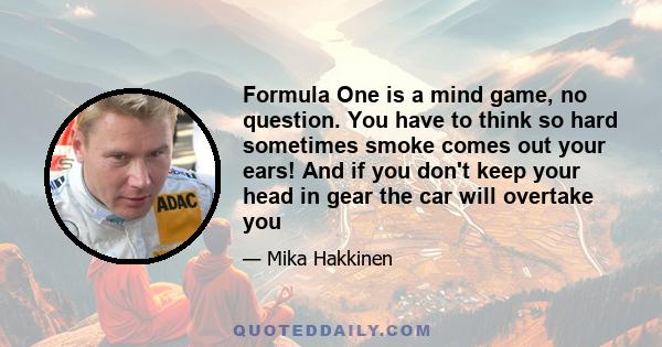 Formula One is a mind game, no question. You have to think so hard sometimes smoke comes out your ears! And if you don't keep your head in gear the car will overtake you