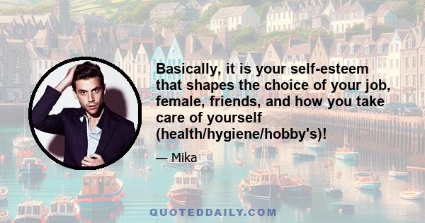 Basically, it is your self-esteem that shapes the choice of your job, female, friends, and how you take care of yourself (health/hygiene/hobby's)!