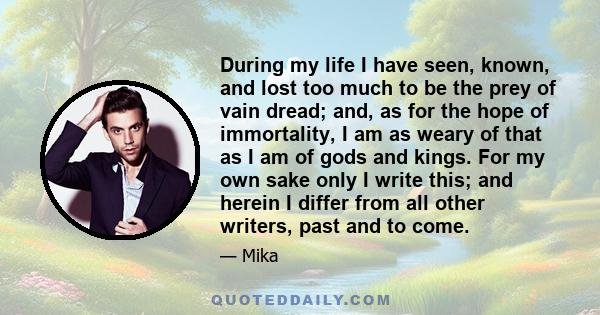 During my life I have seen, known, and lost too much to be the prey of vain dread; and, as for the hope of immortality, I am as weary of that as I am of gods and kings. For my own sake only I write this; and herein I