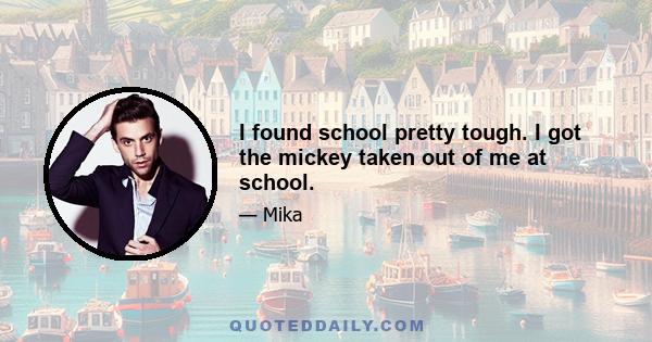 I found school pretty tough. I got the mickey taken out of me at school.