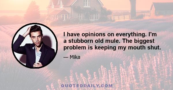 I have opinions on everything. I'm a stubborn old mule. The biggest problem is keeping my mouth shut.