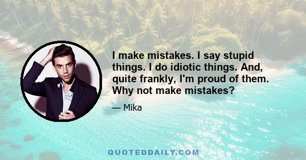 I make mistakes. I say stupid things. I do idiotic things. And, quite frankly, I'm proud of them. Why not make mistakes?