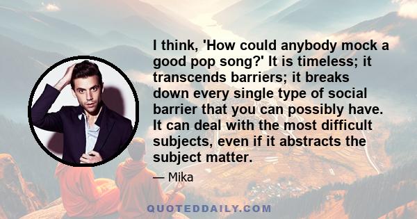 I think, 'How could anybody mock a good pop song?' It is timeless; it transcends barriers; it breaks down every single type of social barrier that you can possibly have. It can deal with the most difficult subjects,