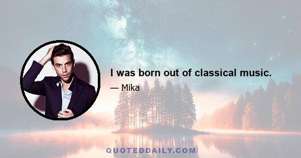 I was born out of classical music.