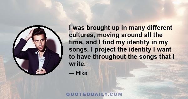 I was brought up in many different cultures, moving around all the time, and I find my identity in my songs. I project the identity I want to have throughout the songs that I write.