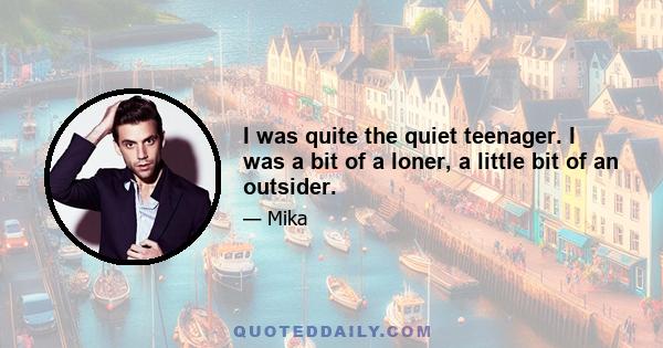 I was quite the quiet teenager. I was a bit of a loner, a little bit of an outsider.