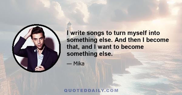 I write songs to turn myself into something else. And then I become that, and I want to become something else.