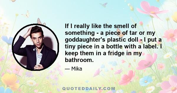 If I really like the smell of something - a piece of tar or my goddaughter's plastic doll - I put a tiny piece in a bottle with a label. I keep them in a fridge in my bathroom.