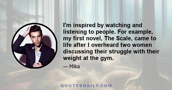 I'm inspired by watching and listening to people. For example, my first novel, The Scale, came to life after I overheard two women discussing their struggle with their weight at the gym.