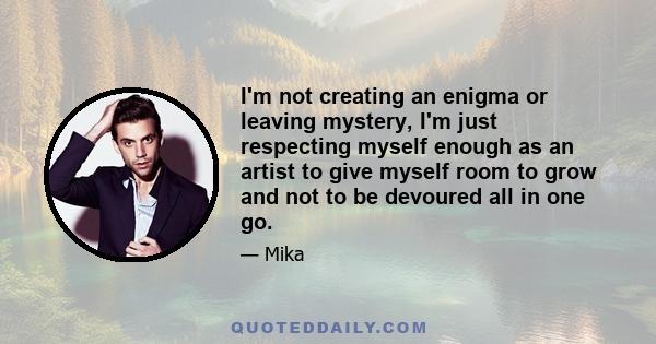 I'm not creating an enigma or leaving mystery, I'm just respecting myself enough as an artist to give myself room to grow and not to be devoured all in one go.